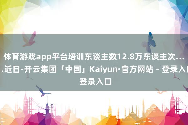体育游戏app平台培训东谈主数12.8万东谈主次……近日-开云集团「中国」Kaiyun·官方网站 - 登录入口