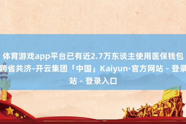 体育游戏app平台已有近2.7万东谈主使用医保钱包完毕跨省共济-开云集团「中国」Kaiyun·官方网站 - 登录入口