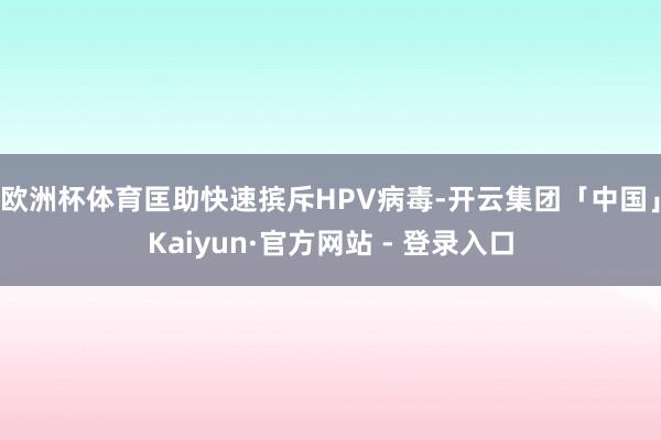 欧洲杯体育匡助快速摈斥HPV病毒-开云集团「中国」Kaiyun·官方网站 - 登录入口