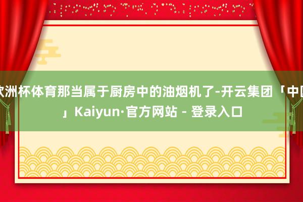 欧洲杯体育那当属于厨房中的油烟机了-开云集团「中国」Kaiyun·官方网站 - 登录入口