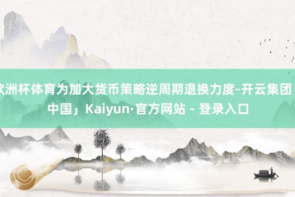 欧洲杯体育为加大货币策略逆周期退换力度-开云集团「中国」Kaiyun·官方网站 - 登录入口