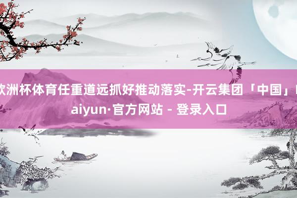 欧洲杯体育任重道远抓好推动落实-开云集团「中国」Kaiyun·官方网站 - 登录入口