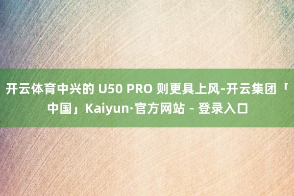 开云体育中兴的 U50 PRO 则更具上风-开云集团「中国」Kaiyun·官方网站 - 登录入口