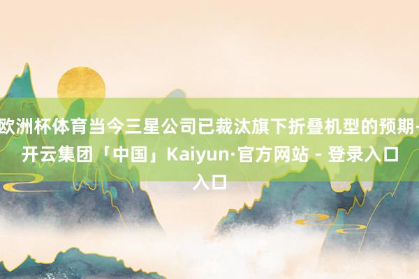 欧洲杯体育当今三星公司已裁汰旗下折叠机型的预期-开云集团「中国」Kaiyun·官方网站 - 登录入口