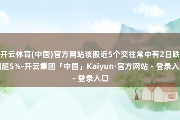 开云体育(中国)官方网站该股近5个交往常中有2日跌幅超5%-开云集团「中国」Kaiyun·官方网站 - 登录入口