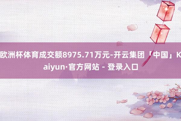 欧洲杯体育成交额8975.71万元-开云集团「中国」Kaiyun·官方网站 - 登录入口