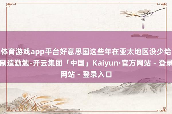 体育游戏app平台好意思国这些年在亚太地区没少给我们制造勤勉-开云集团「中国」Kaiyun·官方网站 - 登录入口