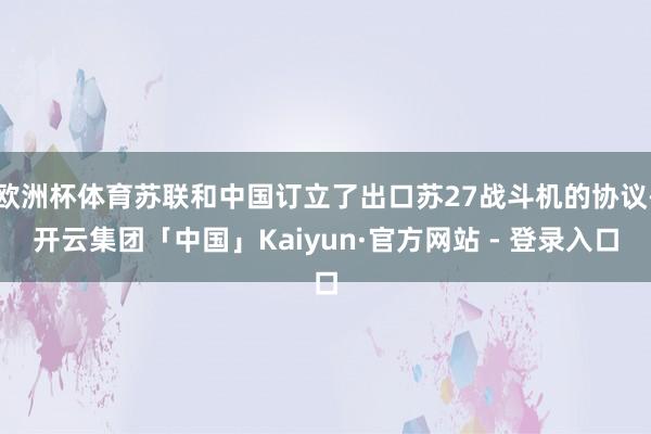 欧洲杯体育苏联和中国订立了出口苏27战斗机的协议-开云集团「中国」Kaiyun·官方网站 - 登录入口