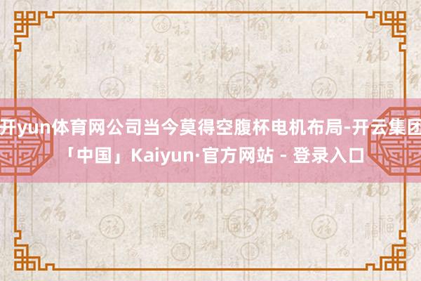 开yun体育网公司当今莫得空腹杯电机布局-开云集团「中国」Kaiyun·官方网站 - 登录入口