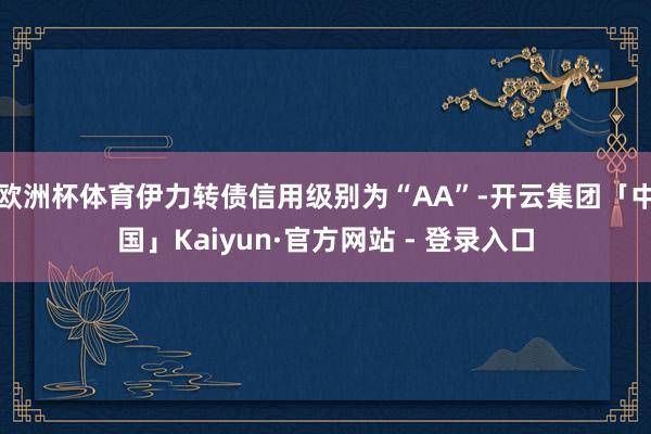 欧洲杯体育伊力转债信用级别为“AA”-开云集团「中国」Kaiyun·官方网站 - 登录入口