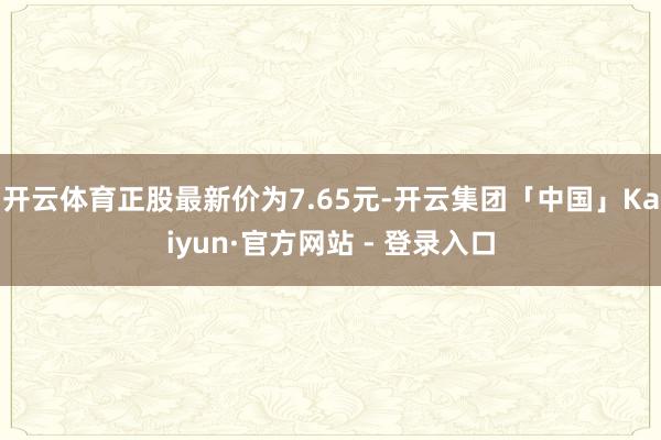 开云体育正股最新价为7.65元-开云集团「中国」Kaiyun·官方网站 - 登录入口