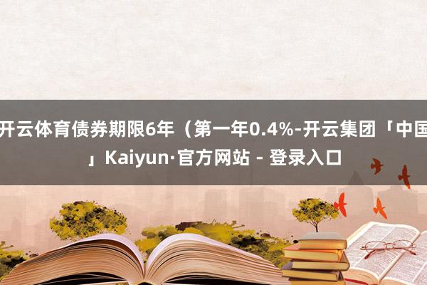 开云体育债券期限6年（第一年0.4%-开云集团「中国」Kaiyun·官方网站 - 登录入口