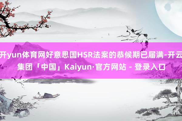 开yun体育网好意思国HSR法案的恭候期已届满-开云集团「中国」Kaiyun·官方网站 - 登录入口