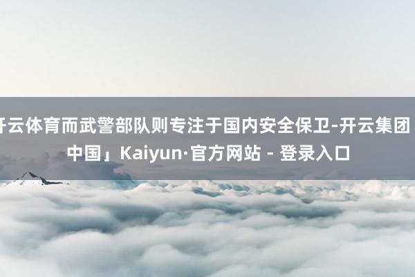 开云体育而武警部队则专注于国内安全保卫-开云集团「中国」Kaiyun·官方网站 - 登录入口