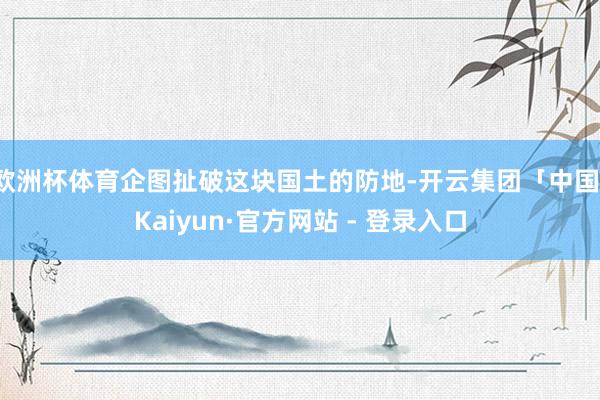 欧洲杯体育企图扯破这块国土的防地-开云集团「中国」Kaiyun·官方网站 - 登录入口