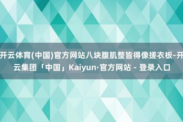 开云体育(中国)官方网站八块腹肌整皆得像搓衣板-开云集团「中国」Kaiyun·官方网站 - 登录入口