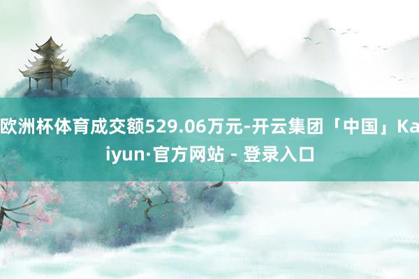欧洲杯体育成交额529.06万元-开云集团「中国」Kaiyun·官方网站 - 登录入口