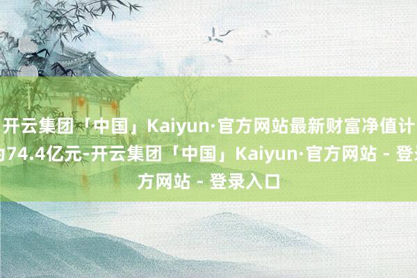 开云集团「中国」Kaiyun·官方网站最新财富净值计较值为74.4亿元-开云集团「中国」Kaiyun·官方网站 - 登录入口