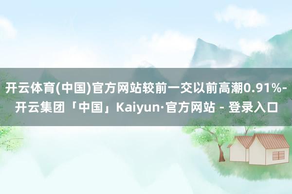 开云体育(中国)官方网站较前一交以前高潮0.91%-开云集团「中国」Kaiyun·官方网站 - 登录入口