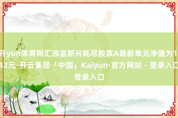 开yun体育网汇添富新兴耗尽股票A最新单元净值为1.42元-开云集团「中国」Kaiyun·官方网站 - 登录入口
