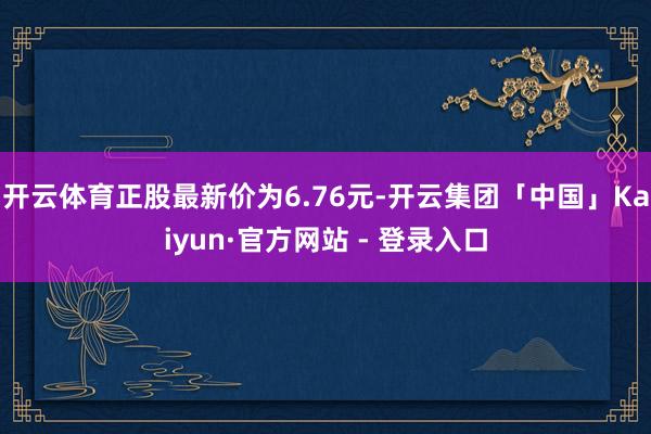 开云体育正股最新价为6.76元-开云集团「中国」Kaiyun·官方网站 - 登录入口