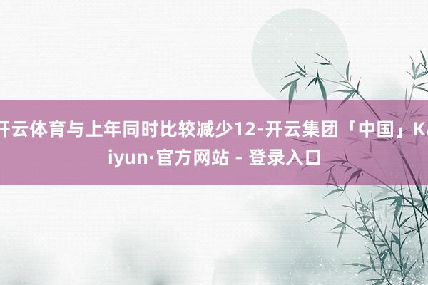 开云体育与上年同时比较减少12-开云集团「中国」Kaiyun·官方网站 - 登录入口