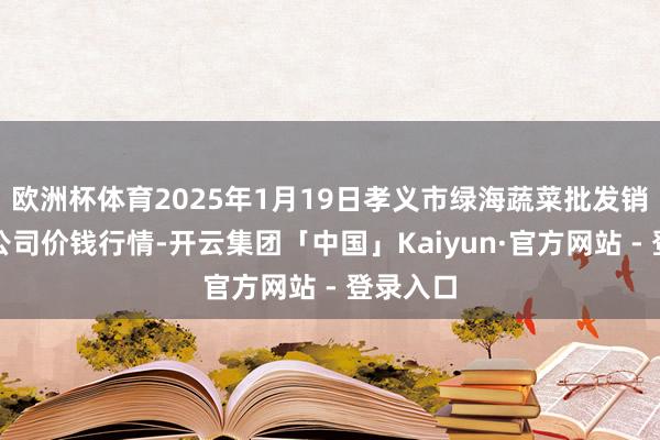 欧洲杯体育2025年1月19日孝义市绿海蔬菜批发销售有限公司价钱行情-开云集团「中国」Kaiyun·官方网站 - 登录入口