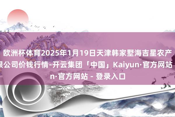 欧洲杯体育2025年1月19日天津韩家墅海吉星农产物物流有限公司价钱行情-开云集团「中国」Kaiyun·官方网站 - 登录入口