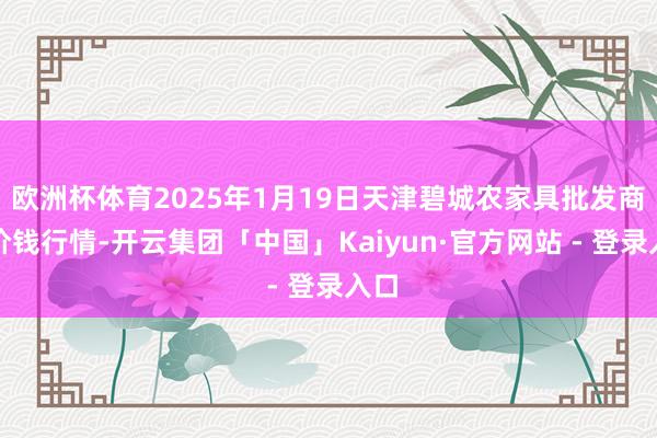 欧洲杯体育2025年1月19日天津碧城农家具批发商场价钱行情-开云集团「中国」Kaiyun·官方网站 - 登录入口