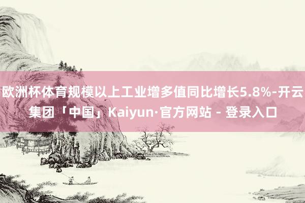 欧洲杯体育规模以上工业增多值同比增长5.8%-开云集团「中国」Kaiyun·官方网站 - 登录入口