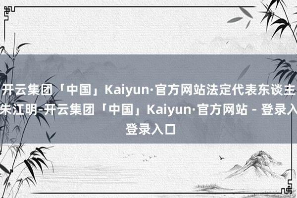 开云集团「中国」Kaiyun·官方网站法定代表东谈主为朱江明-开云集团「中国」Kaiyun·官方网站 - 登录入口