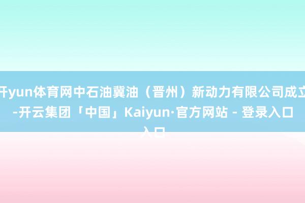 开yun体育网中石油冀油（晋州）新动力有限公司成立-开云集团「中国」Kaiyun·官方网站 - 登录入口