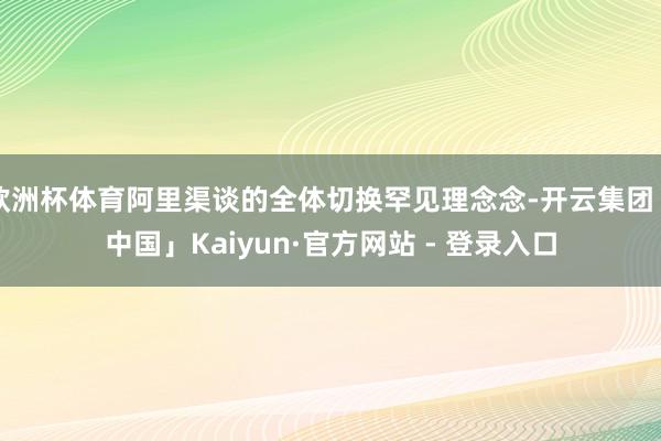 欧洲杯体育阿里渠谈的全体切换罕见理念念-开云集团「中国」Kaiyun·官方网站 - 登录入口