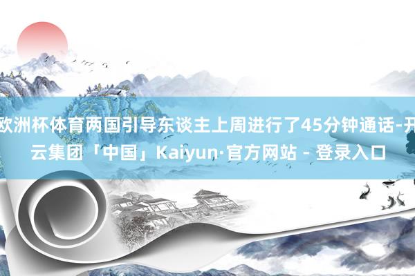 欧洲杯体育两国引导东谈主上周进行了45分钟通话-开云集团「中国」Kaiyun·官方网站 - 登录入口