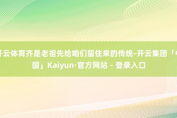 开云体育齐是老祖先给咱们留住来的传统-开云集团「中国」Kaiyun·官方网站 - 登录入口
