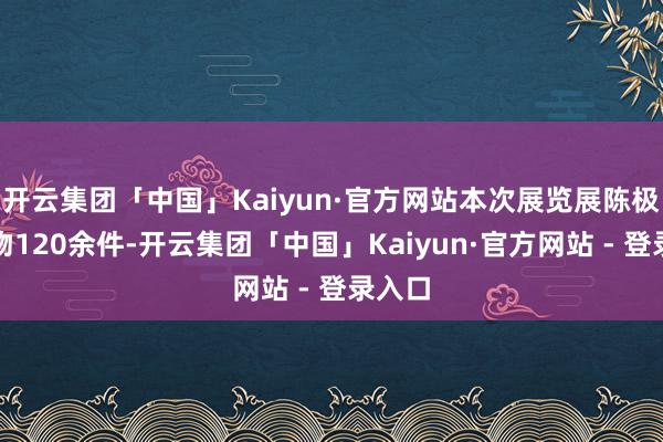 开云集团「中国」Kaiyun·官方网站本次展览展陈极品文物120余件-开云集团「中国」Kaiyun·官方网站 - 登录入口