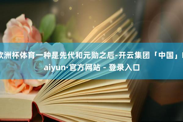 欧洲杯体育一种是先代和元勋之后-开云集团「中国」Kaiyun·官方网站 - 登录入口