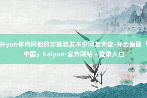 开yun体育网他的穿搭激发不少网友询查-开云集团「中国」Kaiyun·官方网站 - 登录入口