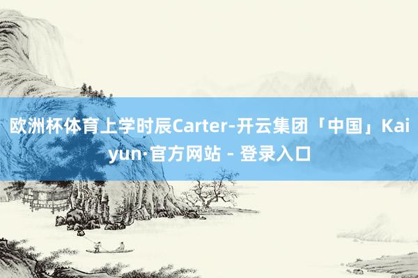 欧洲杯体育上学时辰Carter-开云集团「中国」Kaiyun·官方网站 - 登录入口