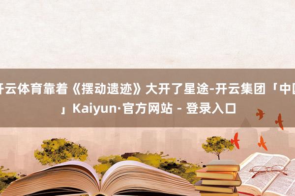 开云体育靠着《摆动遗迹》大开了星途-开云集团「中国」Kaiyun·官方网站 - 登录入口