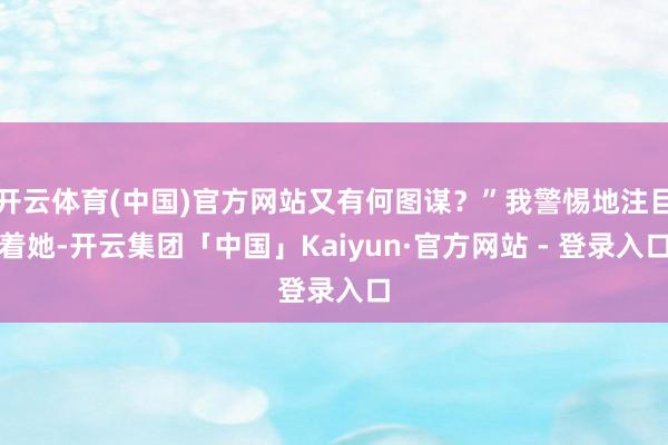 开云体育(中国)官方网站又有何图谋？”我警惕地注目着她-开云集团「中国」Kaiyun·官方网站 - 登录入口