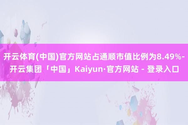 开云体育(中国)官方网站占通顺市值比例为8.49%-开云集团「中国」Kaiyun·官方网站 - 登录入口