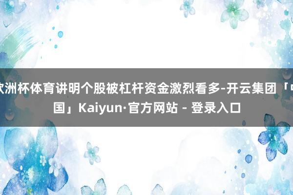 欧洲杯体育讲明个股被杠杆资金激烈看多-开云集团「中国」Kaiyun·官方网站 - 登录入口