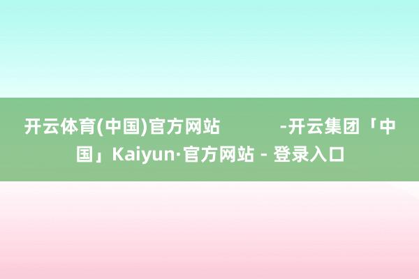 开云体育(中国)官方网站            -开云集团「中国」Kaiyun·官方网站 - 登录入口