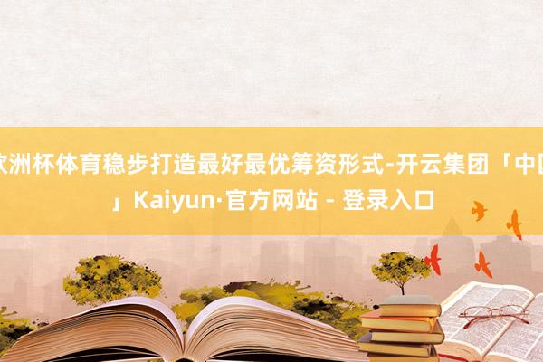 欧洲杯体育稳步打造最好最优筹资形式-开云集团「中国」Kaiyun·官方网站 - 登录入口