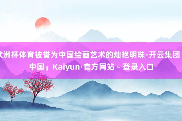 欧洲杯体育被誉为中国绘画艺术的灿艳明珠-开云集团「中国」Kaiyun·官方网站 - 登录入口