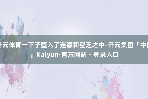 开云体育一下子堕入了迷濛和空乏之中-开云集团「中国」Kaiyun·官方网站 - 登录入口