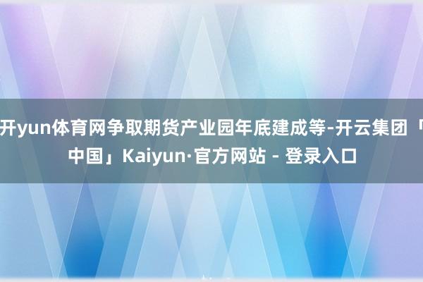 开yun体育网争取期货产业园年底建成等-开云集团「中国」Kaiyun·官方网站 - 登录入口