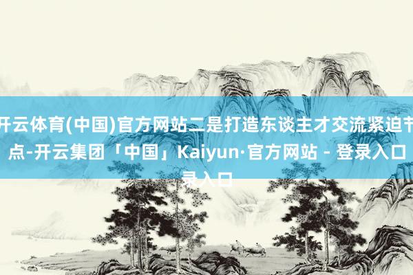 开云体育(中国)官方网站二是打造东谈主才交流紧迫节点-开云集团「中国」Kaiyun·官方网站 - 登录入口