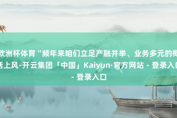 欧洲杯体育“频年来咱们立足产融并举、业务多元的概括上风-开云集团「中国」Kaiyun·官方网站 - 登录入口